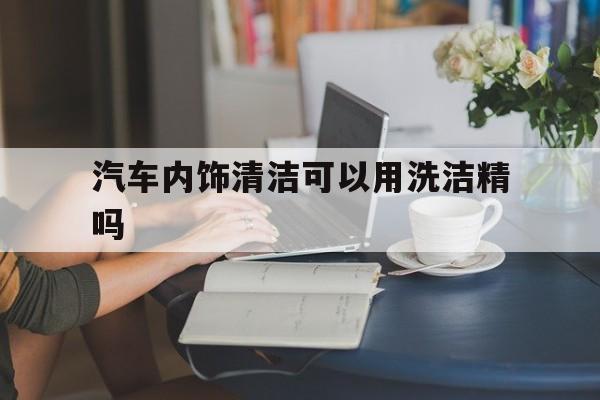 汽车内饰清洁可以用洗洁精吗(汽车内饰清洁可以用洗洁精吗有毒吗)