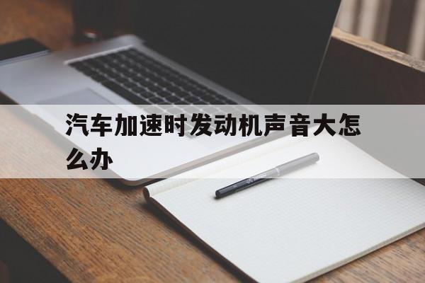 汽车加速时发动机声音大怎么办(汽车加速时发动机声音大怎么办视频)