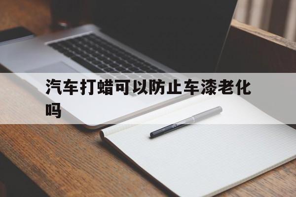 汽车打蜡可以防止车漆老化吗(汽车打蜡可以防止车漆老化吗为什么)