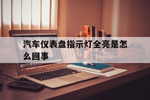 汽车仪表盘指示灯全亮是怎么回事(汽车仪表盘指示灯全亮是怎么回事啊)