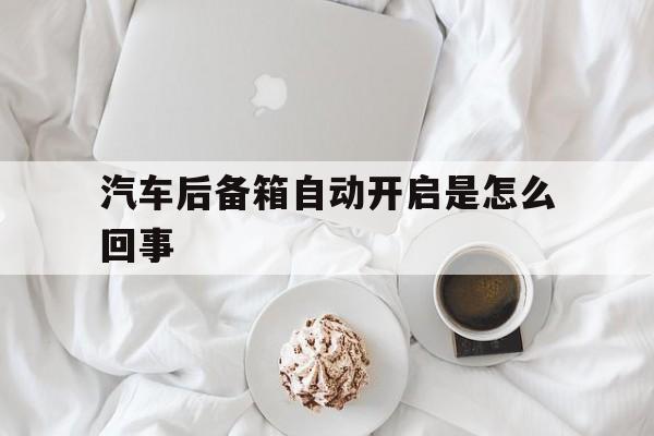 汽车后备箱自动开启是怎么回事(汽车的后备箱自动打开是什么原因)