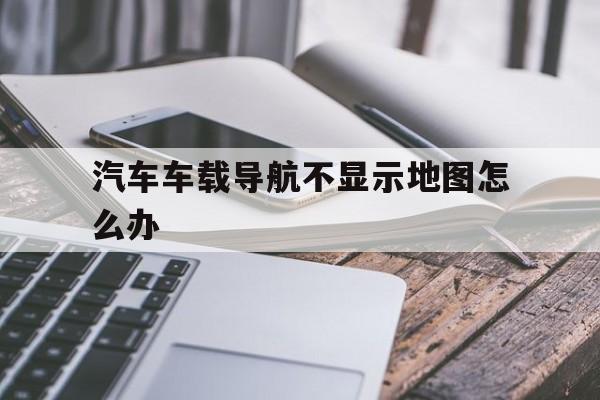 汽车车载导航不显示地图怎么办(汽车车载导航不显示地图怎么办呢)