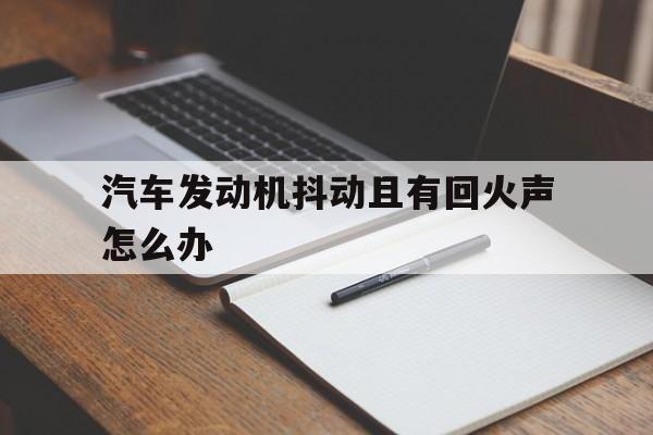 汽车发动机抖动且有回火声怎么办(汽车发动机抖动且有回火声怎么办视频)