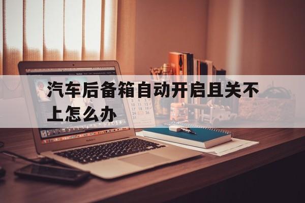 汽车后备箱自动开启且关不上怎么办(汽车后备箱自动开启且关不上怎么办呢)