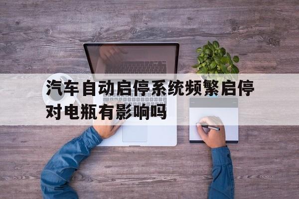 汽车自动启停系统频繁启停对电瓶有影响吗(汽车自动启停系统频繁启停对电瓶有影响吗知乎)