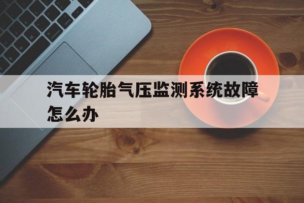 汽车轮胎气压监测系统故障怎么办(轮胎气压监测系统警告灯亮了怎么解决)