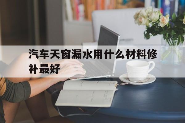 汽车天窗漏水用什么材料修补最好(汽车天窗漏水用什么材料修补最好用)