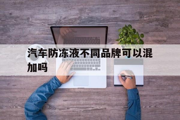 汽车防冻液不同品牌可以混加吗(不同品牌的汽车防冻液可以混合一起用吗?)