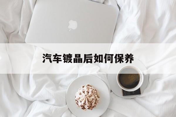 汽车镀晶后如何保养(汽车镀晶后能保持多久)